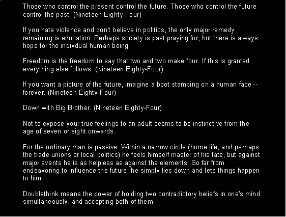 Text Box: Those who control the present control the future. Those who control the future control the past. (Nineteen Eighty-Four) 

If you hate violence and don't believe in politics, the only major remedy remaining is education. Perhaps society is past praying for, but there is always hope for the indivdual human being. 

Freedom is the freedom to say that two and two make four. If this is granted everything else follows. (Nineteen Eighty-Four) 

If you want a picture of the future, imagine a boot stamping on a human face -- forever. (Nineteen Eighty-Four) 

Down with Big Brother. (Nineteen Eighty-Four) 

Not to expose your true feelings to an adult seems to be instinctive from the age of seven or eight onwards. 

For the ordinary man is passive. Within a narrow circle (home life, and perhaps the trade unions or local politics) he feels himself master of his fate, but against major events he is as helpless as against the elements. So far from endeavoring to influence the future, he simply lies down and lets things happen to him. 

Doublethink means the power of holding two contradictory beliefs in one's mind simultaneously, and accepting both of them. 

